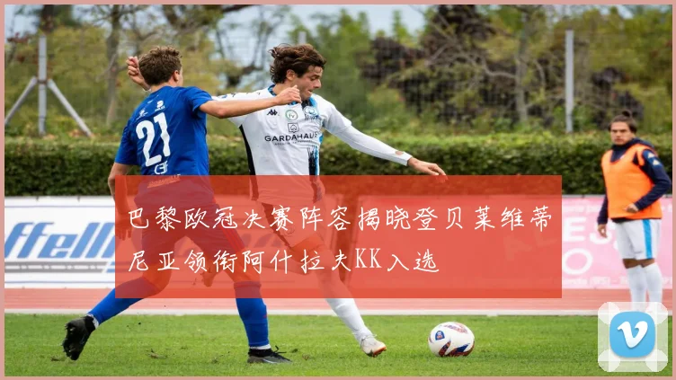 巴黎欧冠决赛阵容揭晓登贝莱维蒂尼亚领衔阿什拉夫KK入选