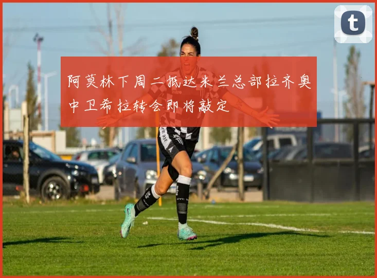 阿莫林下周二抵达米兰总部拉齐奥中卫希拉转会即将敲定