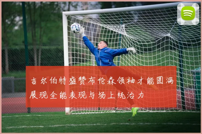 吉尔伯特盛赞布伦森领袖才能圆满展现全能表现与场上统治力