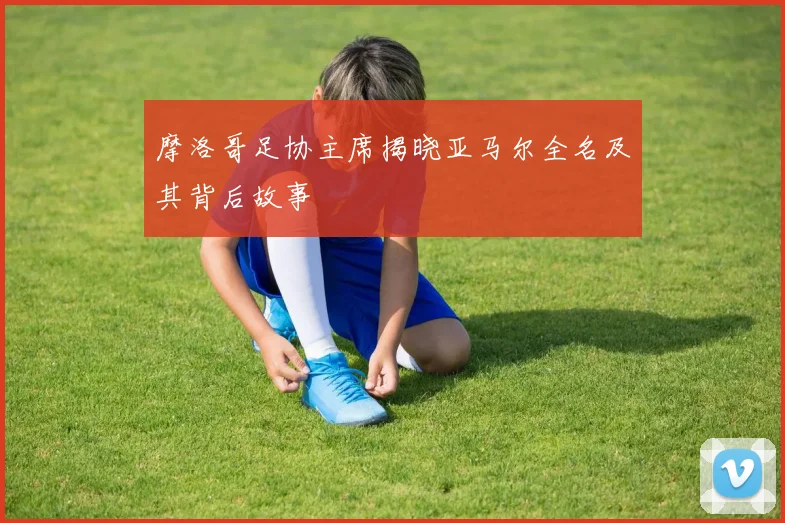 摩洛哥足协主席揭晓亚马尔全名及其背后故事