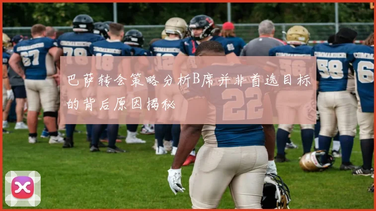 巴萨转会策略分析B席并非首选目标的背后原因揭秘
