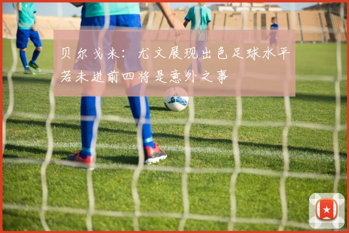 贝尔戈米：尤文展现出色足球水平若未进前四将是意外之事