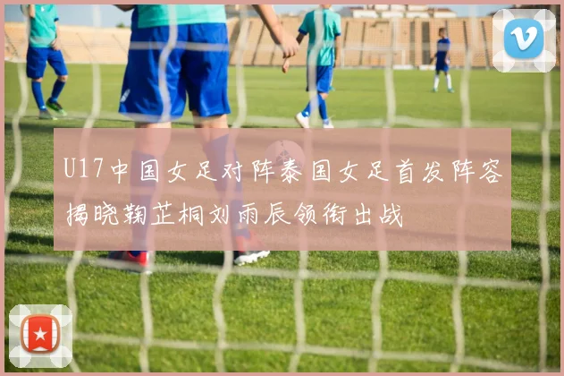 U17中国女足对阵泰国女足首发阵容揭晓鞠芷桐刘雨辰领衔出战