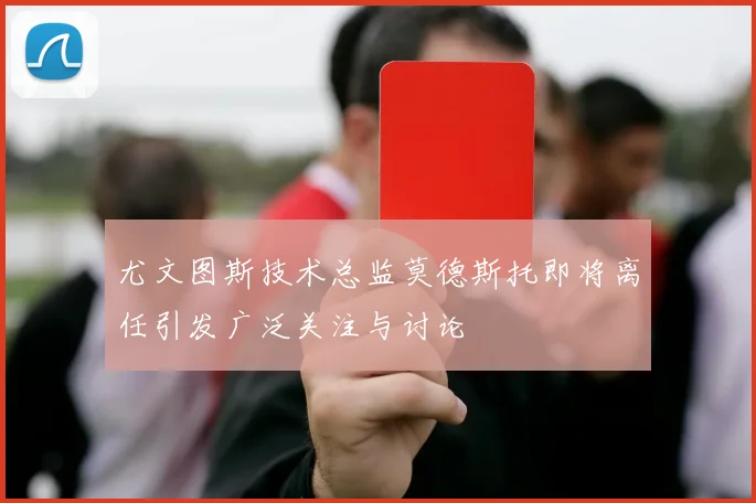 尤文图斯技术总监莫德斯托即将离任引发广泛关注与讨论