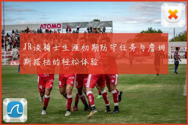 JR谈骑士生涯初期防守任务与詹姆斯搭档的轻松体验