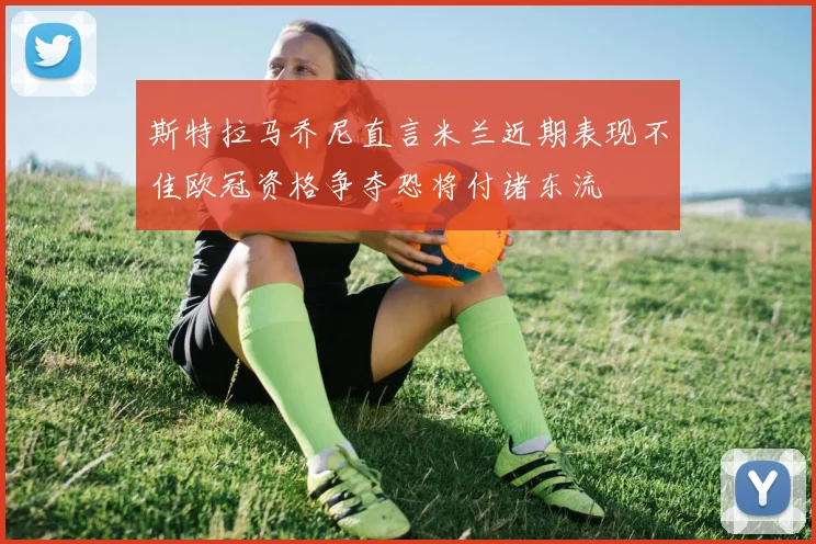 斯特拉马乔尼直言米兰近期表现不佳欧冠资格争夺恐将付诸东流
