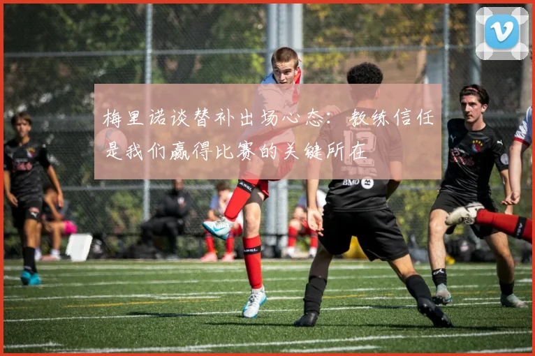 梅里诺谈替补出场心态：教练信任是我们赢得比赛的关键所在