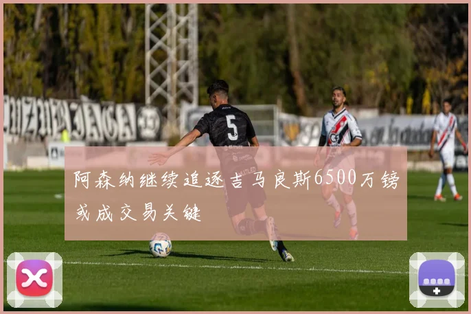 阿森纳继续追逐吉马良斯6500万镑或成交易关键
