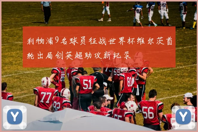 利物浦9名球员征战世界杯维尔茨首轮出局创英超助攻新纪录