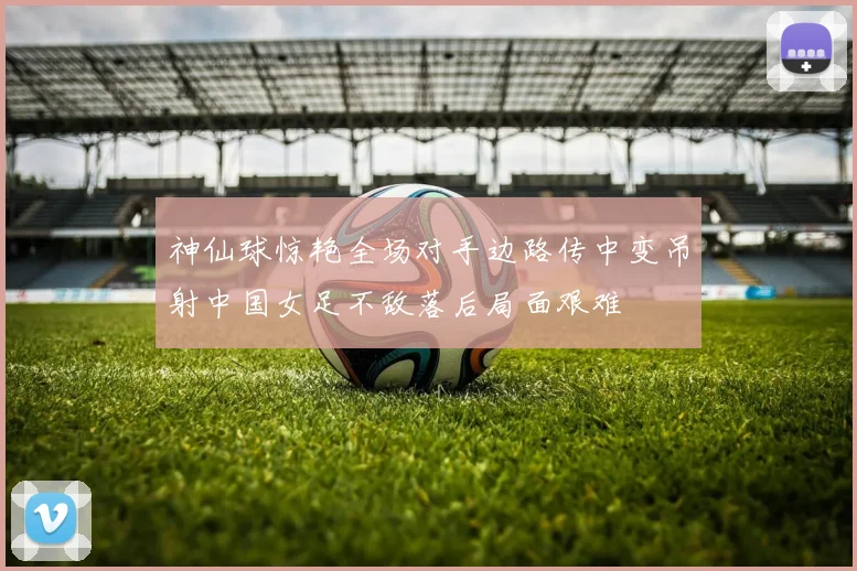 神仙球惊艳全场对手边路传中变吊射中国女足不敌落后局面艰难