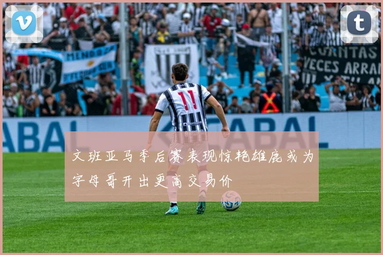 文班亚马季后赛表现惊艳雄鹿或为字母哥开出更高交易价
