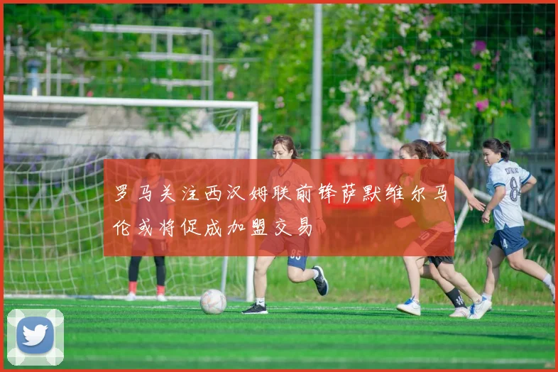 罗马关注西汉姆联前锋萨默维尔马伦或将促成加盟交易