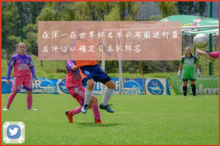 森保一在世界杯名单公布前进行最后评估以确定日本队阵容