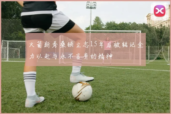 火箭新秀桑顿立志15年后被铭记全力以赴与永不言弃的精神
