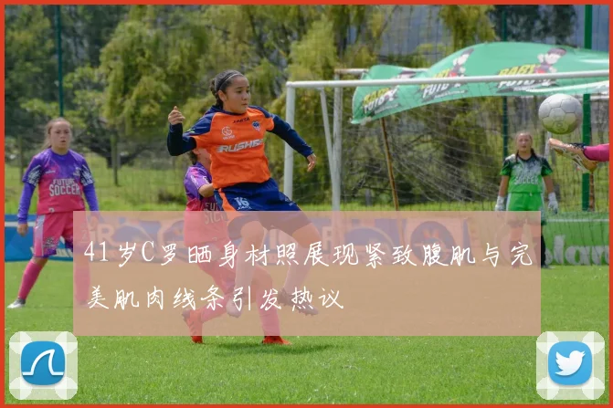 41岁C罗晒身材照展现紧致腹肌与完美肌肉线条引发热议