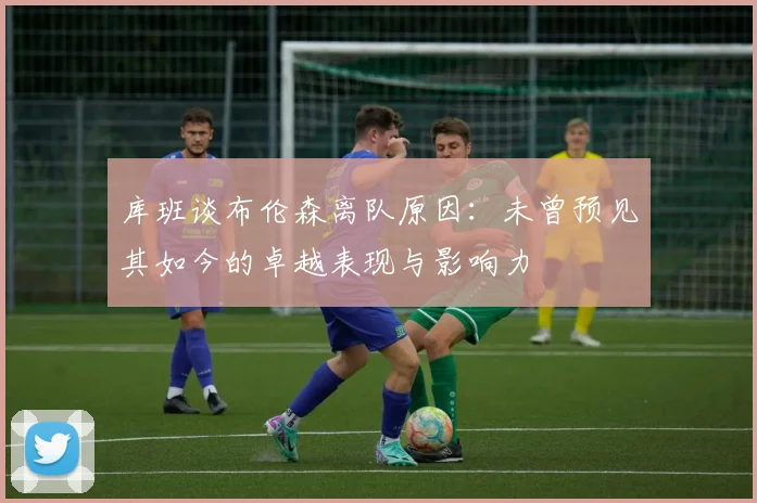 库班谈布伦森离队原因：未曾预见其如今的卓越表现与影响力