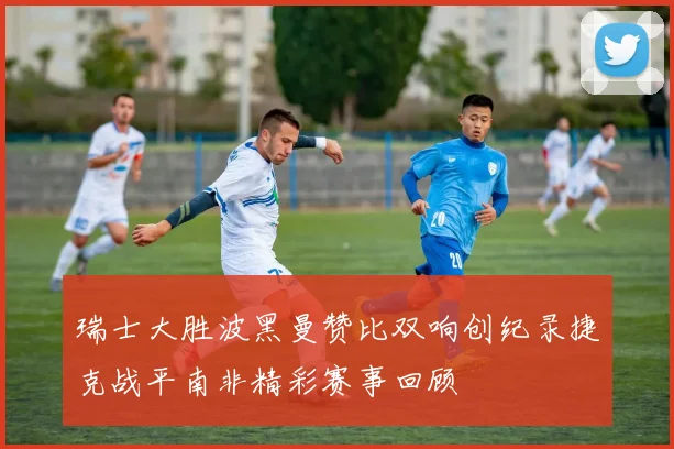 瑞士大胜波黑曼赞比双响创纪录捷克战平南非精彩赛事回顾