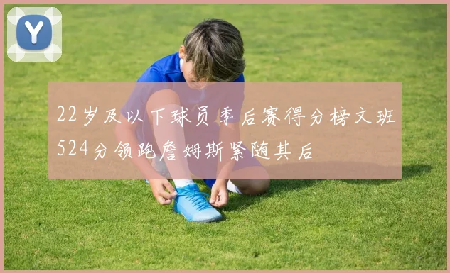 22岁及以下球员季后赛得分榜文班524分领跑詹姆斯紧随其后