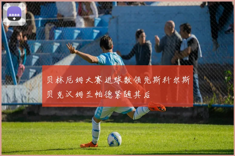 贝林厄姆大赛进球数领先斯科尔斯贝克汉姆兰帕德紧随其后