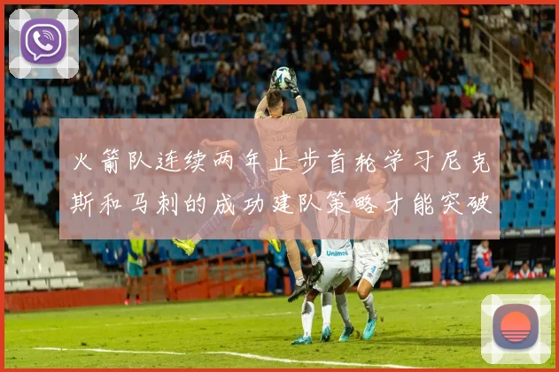 火箭队连续两年止步首轮学习尼克斯和马刺的成功建队策略才能突破瓶颈