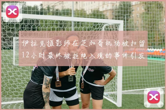 伊拉克摄影师在芝加哥机场被扣留12小时最终被拒绝入境的事件引发关注