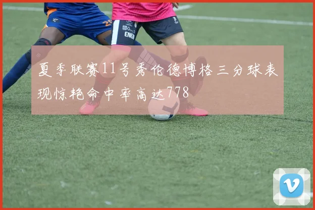 夏季联赛11号秀伦德博格三分球表现惊艳命中率高达778